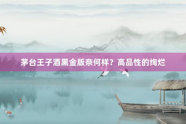 茅台王子酒黑金版奈何样？高品性的绚烂