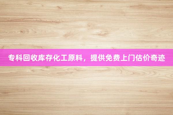 专科回收库存化工原料，提供免费上门估价奇迹